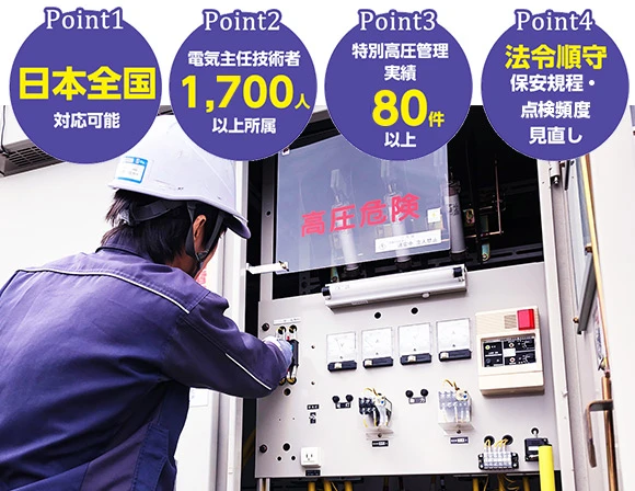 Point1：日本全国対応可能 Point2：電気主任技術者1,700人以上所属 Point3：特別高圧管理実績80件以上 Point4：法令順守、保安規程・点検頻度見直し